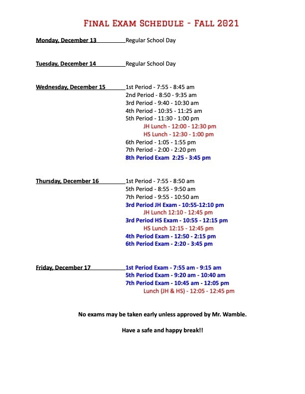 Final Exam Schedule - Fall 2021  Monday, December 13		Regular School Day   Tuesday, December 14		Regular School Day   Wednesday, December 15		1st Period - 7:55 - 8:45 am 2nd Period - 8:50 - 9:35 am 3rd Period - 9:40 - 10:30 am 4th Period - 10:35 - 11:25 am 5th Period - 11:30 - 1:00 pm JH Lunch - 12:00 - 12:30 pm HS Lunch - 12:30 - 1:00 pm 6th Period - 1:05 - 1:55 pm 7th Period - 2:00 - 2:20 pm 					8th Period Exam  2:25 - 3:45 pm   Thursday, December 16		1st Period - 7:55 - 8:50 am 5th Period - 8:55 - 9:50 am 7th Period - 9:55 - 10:50 am 3rd Period JH Exam - 10:55-12:10 pm JH Lunch 12:10 - 12:45 pm 3rd Period HS Exam - 10:55 - 12:15 pm	 HS Lunch 12:15 - 12:45 pm 4th Period Exam - 12:50 - 2:15 pm 6th Period Exam - 2:20 - 3:45 pm   Friday, December 17		1st Period Exam - 7:55 am - 9:15 am 5th Period Exam - 9:20 am - 10:40 am 7th Period Exam - 10:45 am - 12:05 pm Lunch (JH & HS) - 12:05 - 12:45 pm
