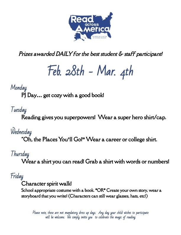  Prizes awarded DAILY for the best student & staff participant!    Feb. 28th - Mar. 4th  Monday PJ Day… get cozy with a good book!  Tuesday Reading gives you superpowers!  Wear a super hero shirt/cap.  Wednesday “Oh, the Places You’ll Go!” Wear a career or college shirt.   Thursday Wear a shirt you can read! Grab a shirt with words or numbers!  Friday  Character spirit walk! School appropriate costume with a book. *OR* Create your own story, wear a storyboard that you write! (Characters can still wear glasses, hats, etc!)   Please note, these are not mandatory dress up days.  Any day your child wishes to participate  will be welcome.  We simply invite you  to celebrate the magic of reading.