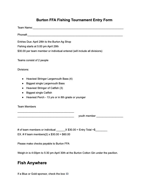 Burton FFA Fishing Tournament Entry Form Team Name:_____________________________________________________________ Phone#:________________________________________________________________ Entries Due: April 28th to the Burton Ag Shop Fishing starts at 5:00 pm April 29th $30.00 per team member or individual entered (will include all divisions) Teams consist of 2 people Divisions: ● Heaviest Stringer Largemouth Bass (4) ● Biggest single Largemouth Bass ● Heaviest Stringer of Catfish (3) ● Biggest single Catfish ● Heaviest Perch - 13 yrs or in 8th grade or younger Team Members ______________________________________ ______________________________________ youth member __________________ # of team members or individual ______X $30.00 = Entry Total =$________ EX. # if team members(2) x $30.00 = $60.00 Please make checks payable to Burton FFA Weigh-in is 4:00pm to 5:30 pm April 30th at the Burton Cotton Gin under the pavilion. Fish Anywhere If a Blue or Gold sponsor, check the box.