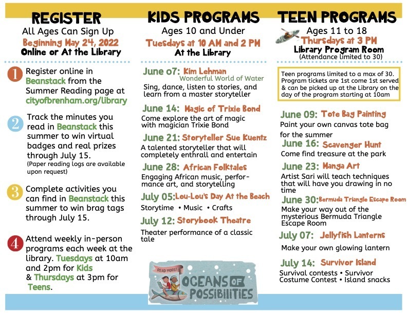  REGISTER All Ages Can Sign Up Beginning May 24, 2022 Online or At the Library Register online in Beanstack from the Summer Reading page at cityofbrenham.org/library Track the minutes you read in Beanstack this summer to win virtual badges and real prizes through July 15. (Paper reading logs are available upon request) Complete activities you can find in Beanstack this summer to win brag tags through July 15. Attend weekly in-person programs each week at the library. Tuesdays at 10am and 2pm for Kids & Thursdays at 3pm for Teens. KIDS PROGRAMS Ages 10 and Under Tuesdays at 10 AM and 2 PM At the Library June o7: Kim Lehman Wonderful World of Water Sing, dance, listen to stories, and learn from a master storyteller June 14: Magic of Trixie Bond Come explore the art of magic with magician Trixie Bond June 21: Storyteller Sue Kuentz A talented storyteller that will completely enthrall and entertain June 28: African Folktales Engaging African music, perfor- mance art, and storytelling July 05:Lou-Lou's Day At the Beach Storytime • Music • Crafts July 12: Storybook Theatre Theater performance of a classic tale TEEN PROGRAMS Ages 11 to 18 Thursdays at 3 PM Library Program Room (Attendance limited to 30)      Teen programs limited to a max of 30. Program tickets are 1st come 1st served & can be picked up at the Library on the day of the program starting at 10am June 09: Tote Bag Painting Paint your own canvas tote bag for the summer June 16: Scavenger Hunt Come find treasure at the park June 23: Manga Art Artist Sari will teach techniques that will have you drawing in no time June 30:Bermuda Triangle Escape Room Make your way out of the mysterious Bermuda Triangle Escape Room July 07: Make your own glowing lantern July 14: Survivor Island Survival contests • Survivor Costume Contest • Island snacks