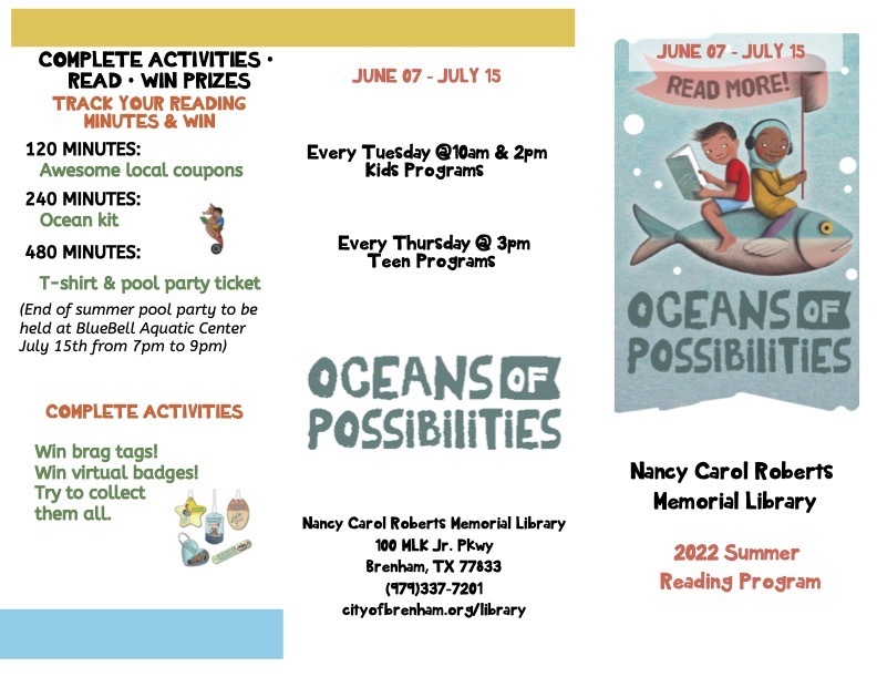 COMPLETE ACTIVITIES • READ • WIN PRIZES TRACK YOUR READING MINUTES & WIN 120 MINUTES: Awesome local coupons 240 MINUTES: Ocean kit 480 MINUTES: T-shirt & pool party ticket (End of summer pool party to be held at BlueBell Aquatic Center July 15th from 7pm to 9pm) COMPLETE ACTIVITIES Win brag tags! Win virtual badges! Try to collect them all. JUNE 07 - JULY 15 JUNE 07 - JULY 15 Every Tuesday @10am & 2pm Kids Programs Every Thursday @ 3pm Teen Programs Nancy Carol Roberts Memorial Library 100 MLK Jr. Pkwy Brenham, TX 77833 (979)337-7201 cityofbrenham.org/library Nancy Carol Roberts Memorial Library 2022 Summer Reading Program
