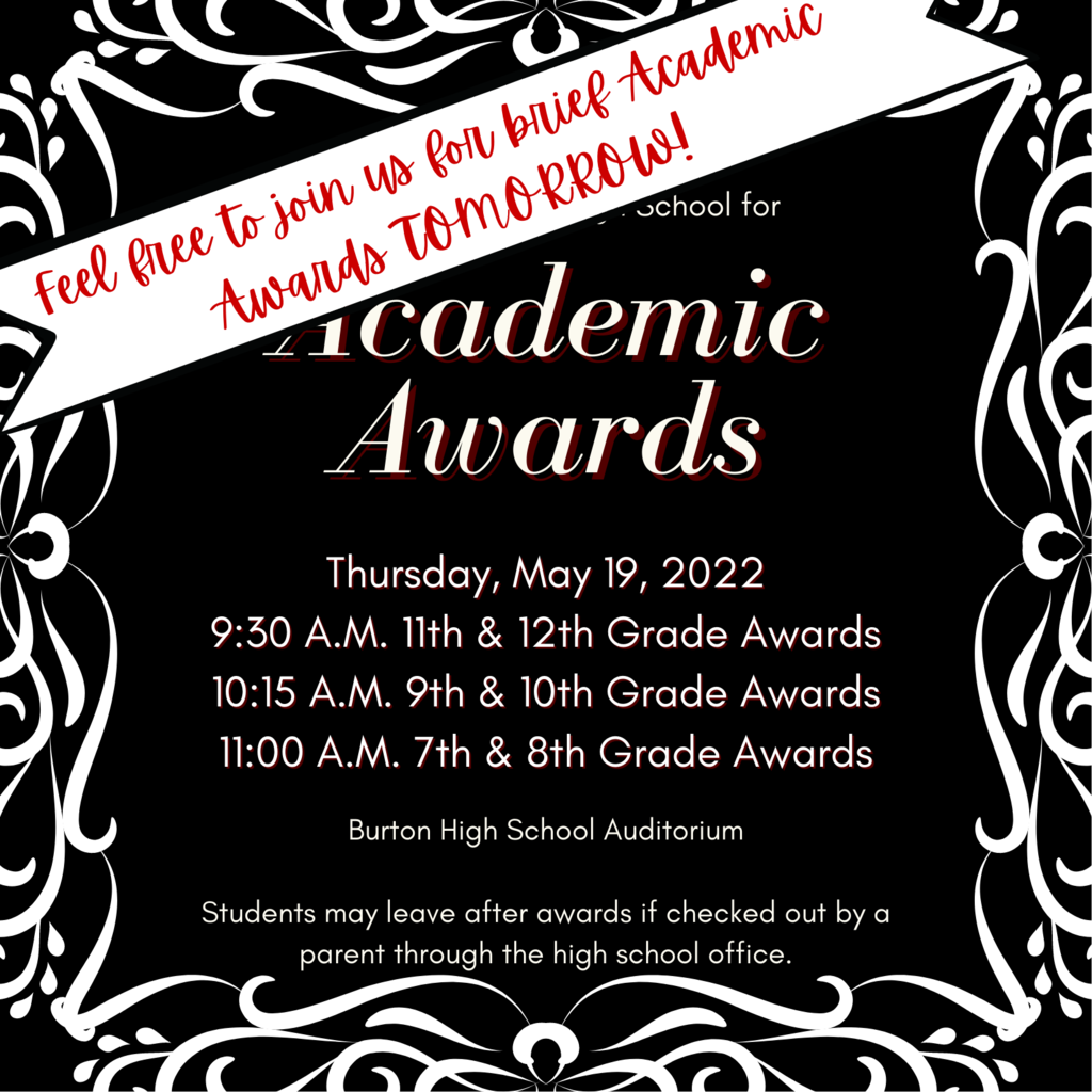 Please join Burton High School for Academic Awards Thursday, May 19, 2022 9:30 A.M. 11th & 12th Grade Awards 10:15 A.M. 9th & 10th Grade Awards 11:00 A.M. 7th & 8th Grade Awards Burton High School Auditorium  Students may leave after awards if checked out by a parent through the high school office. Feel free to join us for brief Academic Awards TOMORROW!