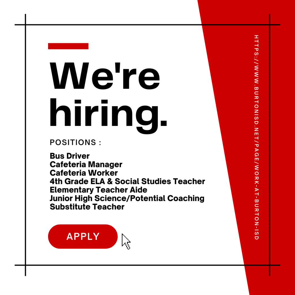 apply Positions : Bus Driver Cafeteria Manager Cafeteria Worker 4th Grade ELA & Social Studies Teacher Elementary Teacher Aide Junior High Science/Potential Coaching Substitute Teacher https://www.burtonisd.net/page/work-at-burton-isd We're hiring.