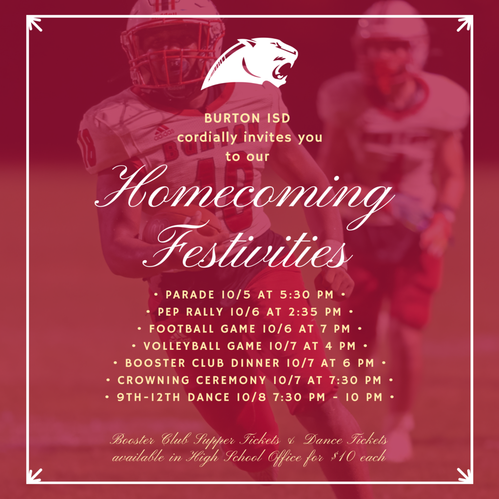 BURTON ISD  cordially invites you to our Homecoming Festivities • Parade 10/5 at 5:30 pm • • Pep rally 10/6 at 2:35 pm • • Football Game 10/6 at 7 pm • • Volleyball Game 10/7 at 4 pm • • Booster Club Dinner 10/7 at 6 pm • • crowning ceremony 10/7 at 7:30 pm • • 9th-12th Dance 10/8 7:30 pm - 10 pm • Booster Club Supper Tickets & Dance Tickets available in High School Office for $10 each