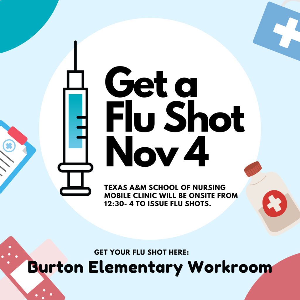 Flu shots & Covid boosters available to Students, Parents, Staff & Burton Community  ALL FREE!!!!!! Friday November 4th, 12:30-4pm, Elementary school workroom. Students are able to get the flu shot without a parent present, but MUST fill out & bring with them the Flu Vaccine Patient Packet (sent in an earlier email). Provided by Texas A&M University Health Science Center Mobile Clinic.