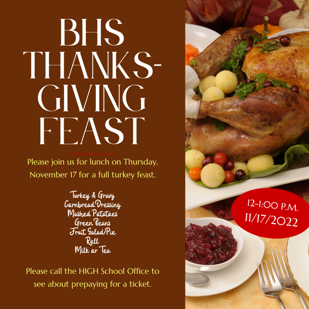 Please join us for lunch on Thursday, November 17 for a full turkey feast. BHS Thanks- giving Feast 12-1:00 p.m. 11/17/2022 Turkey & Gravy Cornbread Dressing Mashed Potatoes Green Beans Fruit Salad/Pie Roll Milk or Tea Please call the HIGH School Office to see about prepaying for a ticket.