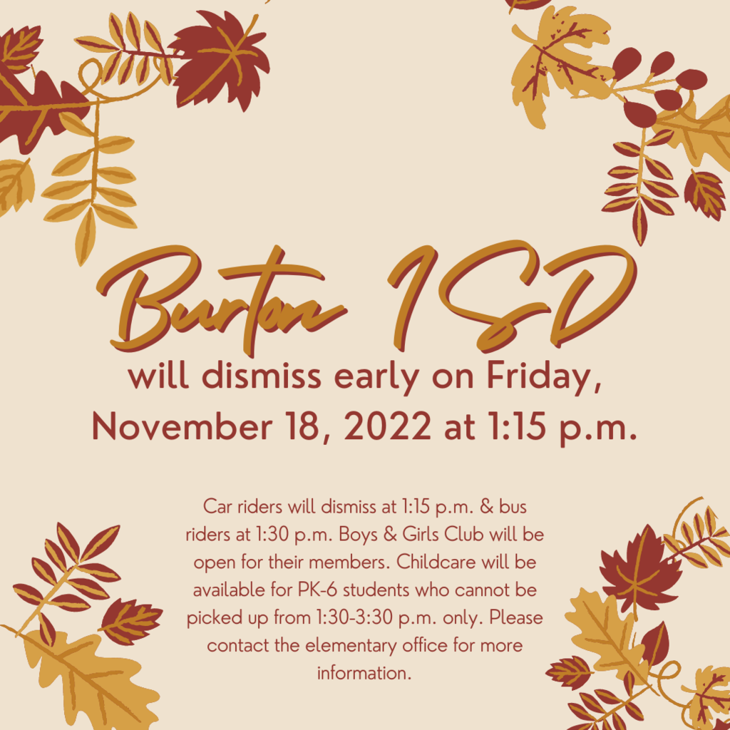    Burton ISD will dismiss early on Friday, November 18, 2022 at 1:15 p.m. Car riders will dismiss at 1:15 p.m. & bus riders at 1:30 p.m. Boys & Girls Club will be open for their members. Childcare will be available for PK-6 students who cannot be picked up from 1:30-3:30 p.m. only. Please contact the elementary office for more information.