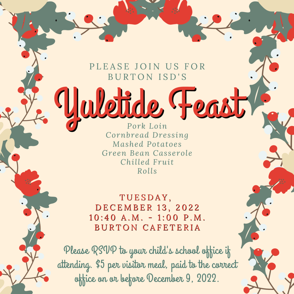 Tuesday,  December 13, 2022 10:40 a.m. - 1:00 p.m. Burton Cafeteria Please RSVP to your child's school office if attending. $5 per visitor meal, paid to the correct office on or before December 9, 2022. Pork Loin Cornbread Dressing Mashed Potatoes Green Bean Casserole Chilled Fruit Rolls Please join us for burton ISD's Yuletide Feast